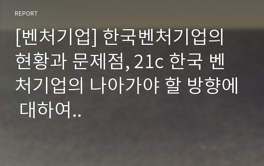 [벤처기업] 한국벤처기업의 현황과 문제점, 21c 한국 벤처기업의 나아가야 할 방향에 대하여..