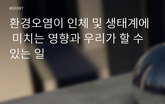 환경오염이 인체 및 생태계에 미치는 영향과 우리가 할 수 있는 일