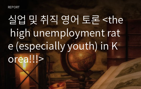 실업 및 취직 영어 토론 &lt;the high unemployment rate (especially youth) in Korea!!!&gt;