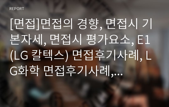 [면접]면접의 경향, 면접시 기본자세, 면접시 평가요소, E1(LG 칼텍스) 면접후기사례, LG화학 면접후기사례, 대한항공 면접후기사례, 동부하이텍 면접후기사례, 동부화재 면접후기사례, 두산식품BG 면접후기사례