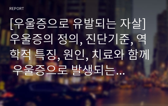 [우울증으로 유발되는 자살] 우울증의 정의, 진단기준, 역학적 특징, 원인, 치료와 함께 우울증으로 발생되는 자살과 그 대안에 대한 레포트입니다.