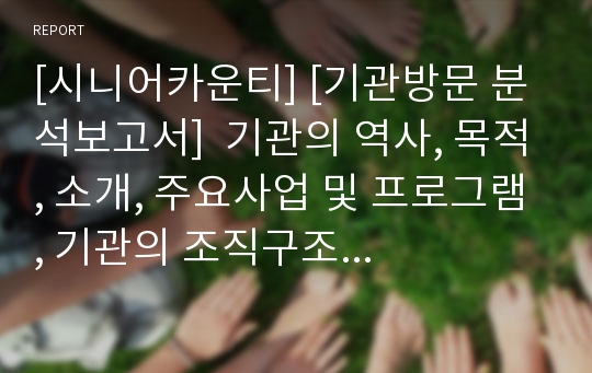 [시니어카운티] [기관방문 분석보고서]  기관의 역사, 목적, 소개, 주요사업 및 프로그램, 기관의 조직구조 및 지역사회와 물리적 환경과의 관계,  사회복지기관의로써의 타기관과의 관계에 관한 보고서입니다.