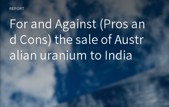 For and Against (Pros and Cons) the sale of Australian uranium to India