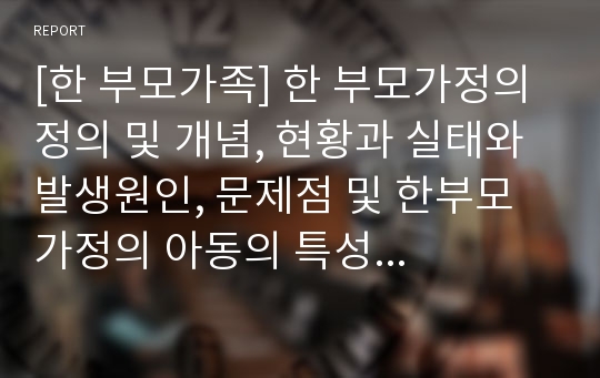 [한 부모가족] 한 부모가정의 정의 및 개념, 현황과 실태와 발생원인, 문제점 및 한부모가정의 아동의 특성 및 문제점,  한부모 가정의 향후 개선방안 및 대책에 관한 레포트 자료 입니다.