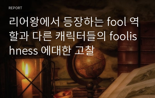 리어왕에서 등장하는 fool 역할과 다른 캐릭터들의 foolishness 에대한 고찰