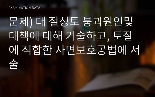 문제) 대 절성토 붕괴원인및 대책에 대해 기술하고, 토질에 적합한 사면보호공법에 서술