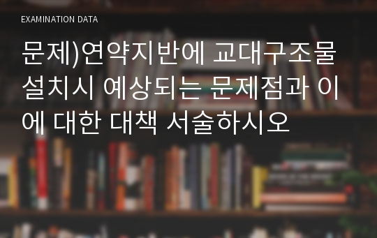 문제)연약지반에 교대구조물 설치시 예상되는 문제점과 이에 대한 대책 서술하시오