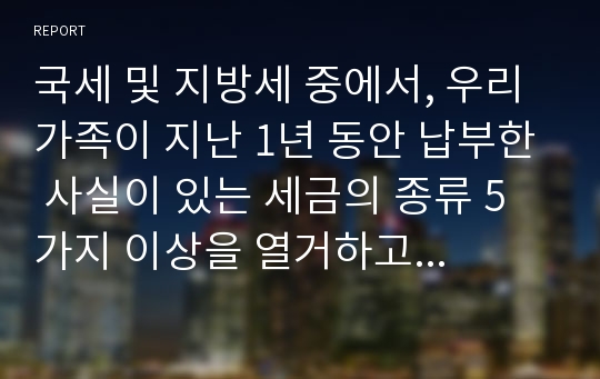 국세 및 지방세 중에서, 우리 가족이 지난 1년 동안 납부한 사실이 있는 세금의 종류 5가지 이상을 열거하고 각 세금 종류별로 과세표준 및 산출세액, 납부기한에 대해 구체적으로 설명하여라.