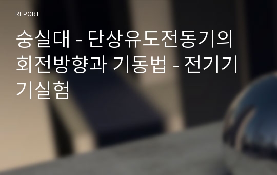 숭실대 - 단상유도전동기의 회전방향과 기동법 - 전기기기실험