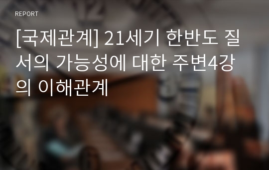 [국제관계] 21세기 한반도 질서의 가능성에 대한 주변4강의 이해관계