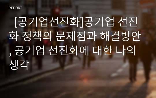   [공기업선진화]공기업 선진화 정책의 문제점과 해결방안, 공기업 선진화에 대한 나의 생각