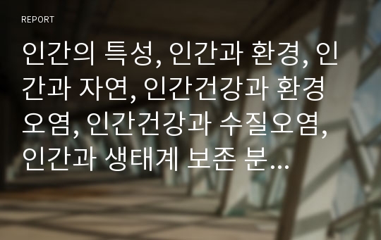 인간의 특성, 인간과 환경, 인간과 자연, 인간건강과 환경오염, 인간건강과 수질오염, 인간과 생태계 보존 분석(인간의 특성, 인간과 환경, 인간과 자연, 인간건강과 환경오염, 인간건강과 수질오염, 생태계보존)