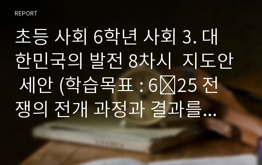 초등 사회 6학년 사회 3. 대한민국의 발전 8차시  지도안 세안 (학습목표 : 6․25 전쟁의 전개 과정과 결과를 알고 우리 민족이 당한 고통에 대하여  )