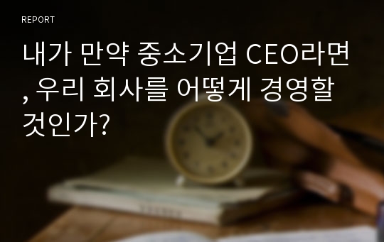 내가 만약 중소기업 CEO라면, 우리 회사를 어떻게 경영할 것인가?