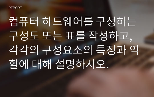 컴퓨터 하드웨어를 구성하는 구성도 또는 표를 작성하고, 각각의 구성요소의 특징과 역할에 대해 설명하시오.