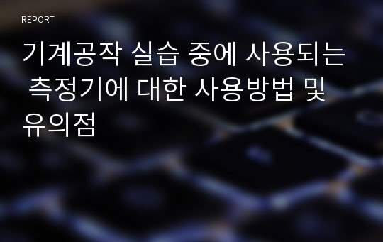 기계공작 실습 중에 사용되는 측정기에 대한 사용방법 및 유의점