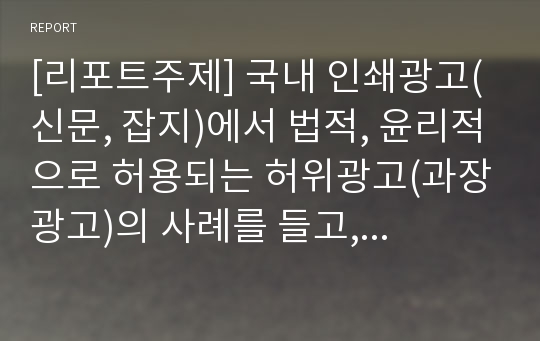 [리포트주제] 국내 인쇄광고(신문, 잡지)에서 법적, 윤리적으로 허용되는 허위광고(과장광고)의 사례를 들고, 그 내용을 설명하시오.