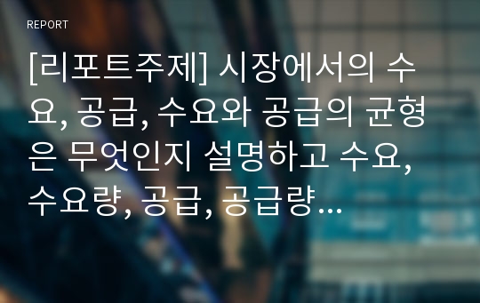 [리포트주제] 시장에서의 수요, 공급, 수요와 공급의 균형은 무엇인지 설명하고 수요, 수요량, 공급, 공급량의 변화에 대해서 현실 사례를 제시하여 설명하시오.