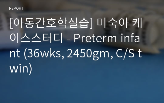 [아동간호학실습] 미숙아 케이스스터디 - Preterm infant (36wks, 2450gm, C/S twin)