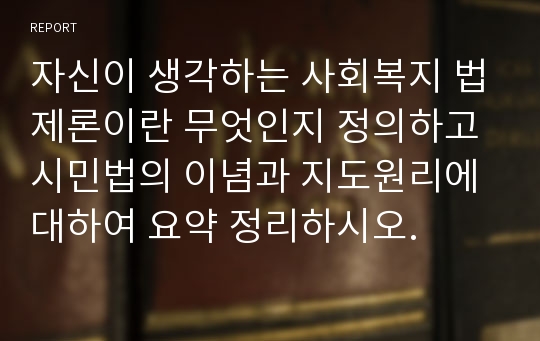 자신이 생각하는 사회복지 법제론이란 무엇인지 정의하고 시민법의 이념과 지도원리에 대하여 요약 정리하시오.