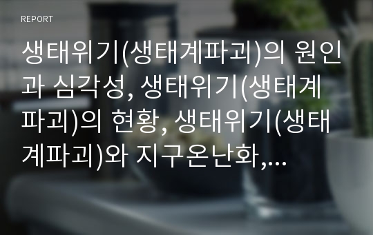 생태위기(생태계파괴)의 원인과 심각성, 생태위기(생태계파괴)의 현황, 생태위기(생태계파괴)와 지구온난화, 온실효과, 오존층파괴, 생태위기(생태계파괴)의 인식전환, 향후 생태위기(생태계파괴)의 극복 방안 분석