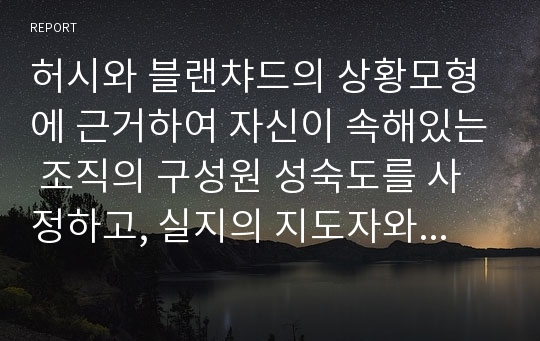 허시와 블랜챠드의 상황모형에 근거하여 자신이 속해있는 조직의 구성원 성숙도를 사정하고, 실지의 지도자와 비교하면서 그 조직에 적절한 지도자 행동 스타일을 결정해 보시오.