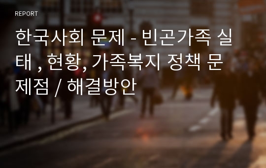 한국사회 문제 - 빈곤가족 실태 , 현황, 가족복지 정책 문제점 / 해결방안