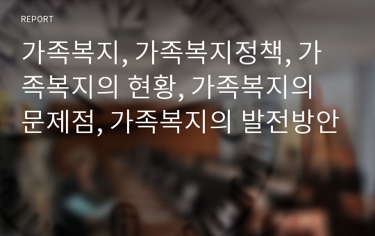 가족복지, 가족복지정책, 가족복지의 현황, 가족복지의 문제점, 가족복지의 발전방안