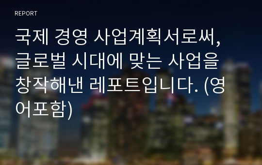 국제 경영 사업계획서로써, 글로벌 시대에 맞는 사업을 창작해낸 레포트입니다. (영어포함)