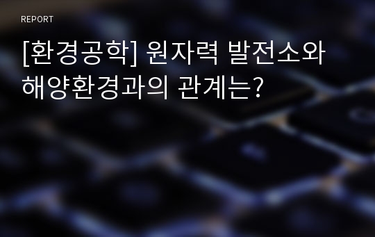 [환경공학] 원자력 발전소와 해양환경과의 관계는?