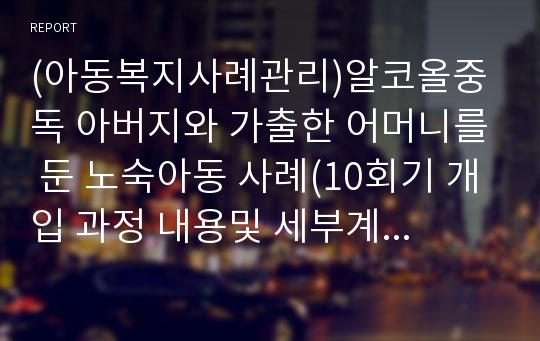 (아동복지사례관리)알코올중독 아버지와 가출한 어머니를 둔 노숙아동 사례(10회기 개입 과정 내용및 세부계획서포함)