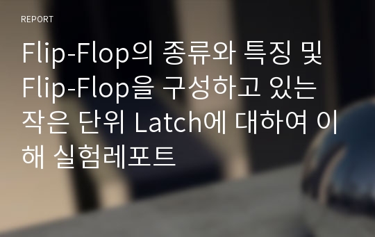 Flip-Flop의 종류와 특징 및 Flip-Flop을 구성하고 있는 작은 단위 Latch에 대하여 이해 실험레포트