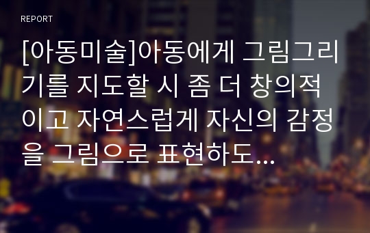 [아동미술]아동에게 그림그리기를 지도할 시 좀 더 창의적이고 자연스럽게 자신의 감정을 그림으로 표현하도록 돕는 방법이 있다면 자신의 생각을 A4용지 1매 이내로 작성하시오