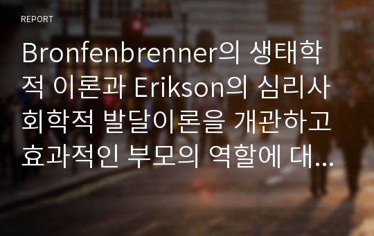 Bronfenbrenner의 생태학적 이론과 Erikson의 심리사회학적 발달이론을 개관하고 효과적인 부모의 역할에 대해서 서술하시오