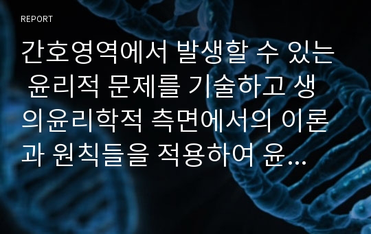 간호영역에서 발생할 수 있는 윤리적 문제를 기술하고 생의윤리학적 측면에서의 이론과 원칙들을 적용하여 윤리적 문제를 바람직하게 해결하기 위한 자신의 의견을 제시하시오