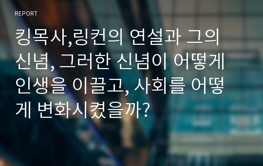 킹목사,링컨의 연설과 그의 신념, 그러한 신념이 어떻게 인생을 이끌고, 사회를 어떻게 변화시켰을까?