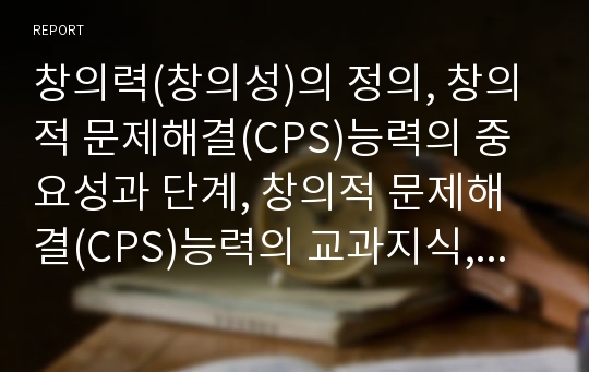 창의력(창의성)의 정의, 창의적 문제해결(CPS)능력의 중요성과 단계, 창의적 문제해결(CPS)능력의 교과지식, 창의적 문제해결(CPS)능력을 위한 학습행동, 창의적 문제해결(CPS)능력을 위한 교사역할과 시사점