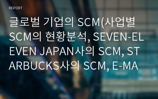 글로벌 기업의 SCM(사업별 SCM의 현황분석, SEVEN-ELEVEN JAPAN사의 SCM, STARBUCKS사의 SCM, E-MART사의 SCM, SCM의 응용기술)