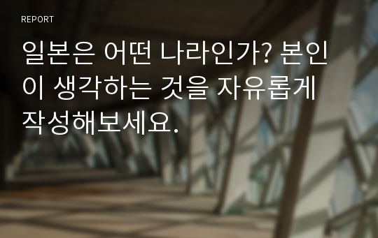 일본은 어떤 나라인가? 본인이 생각하는 것을 자유롭게 작성해보세요.