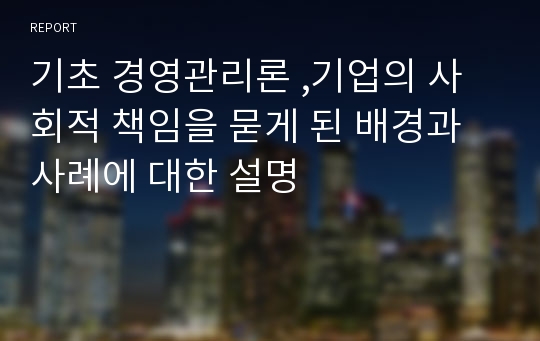 기초 경영관리론 ,기업의 사회적 책임을 묻게 된 배경과 사례에 대한 설명