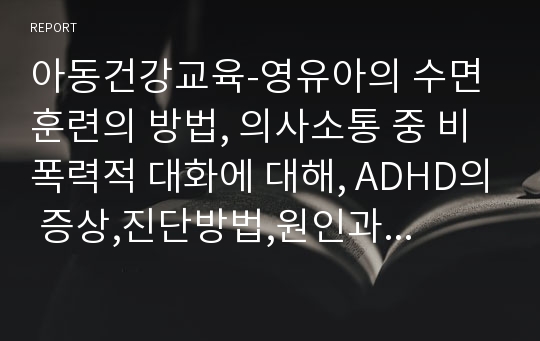 아동건강교육-영유아의 수면훈련의 방법, 의사소통 중 비폭력적 대화에 대해, ADHD의 증상,진단방법,원인과 치료법