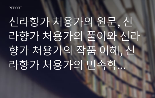 신라향가 처용가의 원문, 신라향가 처용가의 풀이와 신라향가 처용가의 작품 이해, 신라향가 처용가의 민속학적 이해, 신라향가 처용가의 서정공간 이해 및 신라향가 처용가에 대한 개인적 견해 분석(처용가,향가)