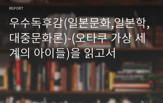 우수독후감(일본문화,일본학,대중문화론)-(오타쿠 가상 세계의 아이들)을 읽고서