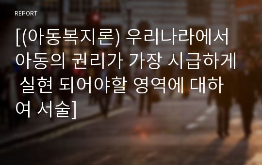 [(아동복지론) 우리나라에서 아동의 권리가 가장 시급하게 실현 되어야할 영역에 대하여 서술]