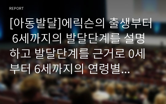 [아동발달]에릭슨의 출생부터 6세까지의 발달단계를 설명하고 발달단계를 근거로 0세부터 6세까지의 연령별 교사의 중요시해야 하는 역할과 태도에 대해 예를 들어 설명하시오.