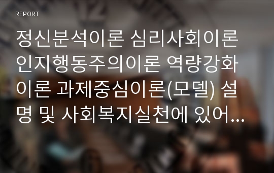 정신분석이론 심리사회이론 인지행동주의이론 역량강화이론 과제중심이론(모델) 설명 및 사회복지실천에 있어 이러한 이론이 필요한 이유 설명