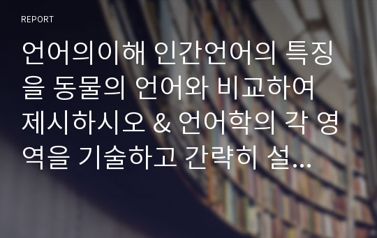 언어의이해 인간언어의 특징을 동물의 언어와 비교하여 제시하시오 &amp; 언어학의 각 영역을 기술하고 간략히 설명하시오