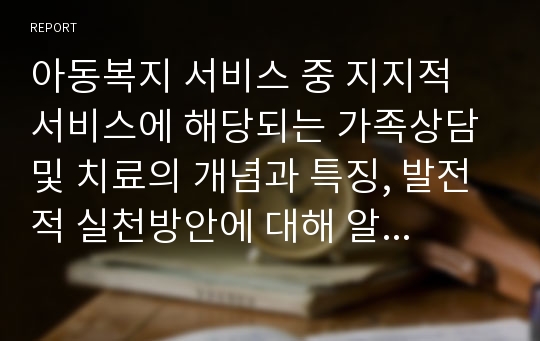 아동복지 서비스 중 지지적 서비스에 해당되는 가족상담 및 치료의 개념과 특징, 발전적 실천방안에 대해 알아보고자 한다.