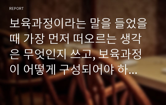 보육과정이라는 말을 들었을 때 가장 먼저 떠오르는 생각은 무엇인지 쓰고, 보육과정이 어떻게 구성되어야 하는지 현재까지 배운 내용과 자신의 생각을 연결해서 논하세요.