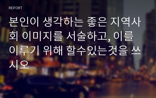 본인이 생각하는 좋은 지역사회 이미지를 서술하고, 이를 이루기 위해 할수있는것을 쓰시오